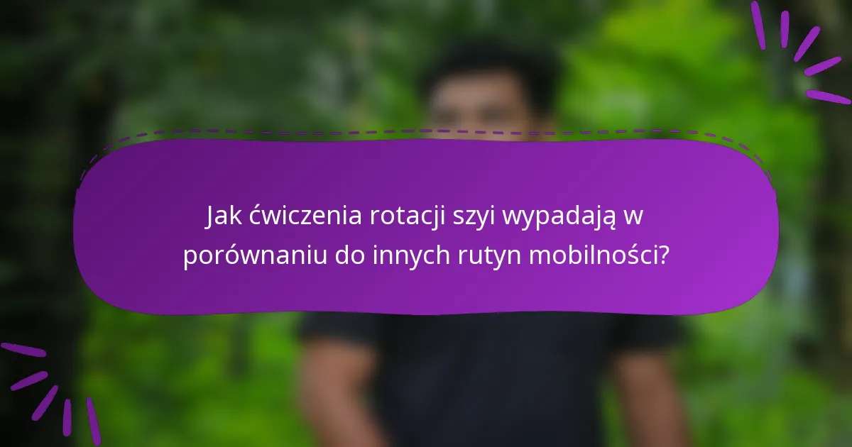 Jak ćwiczenia rotacji szyi wypadają w porównaniu do innych rutyn mobilności?
