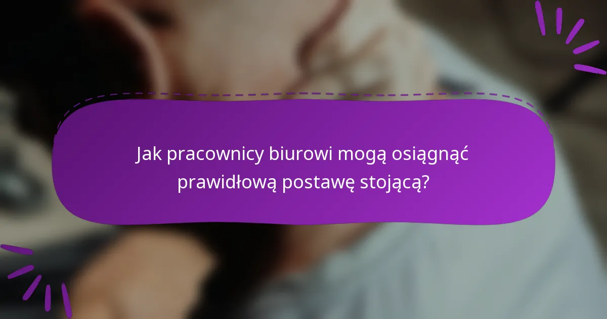 Jak pracownicy biurowi mogą osiągnąć prawidłową postawę stojącą?