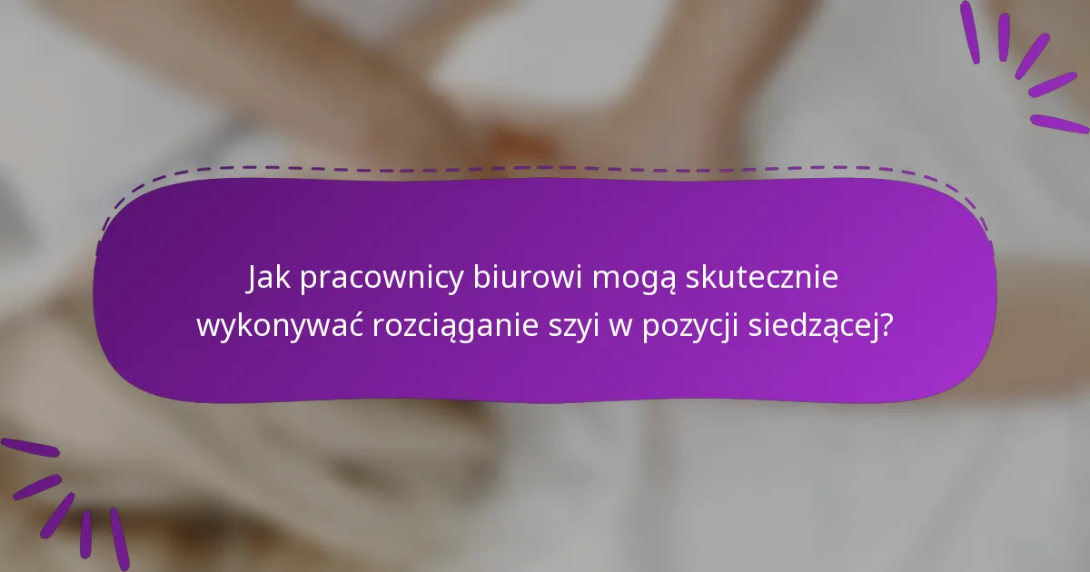 Jak pracownicy biurowi mogą skutecznie wykonywać rozciąganie szyi w pozycji siedzącej?
