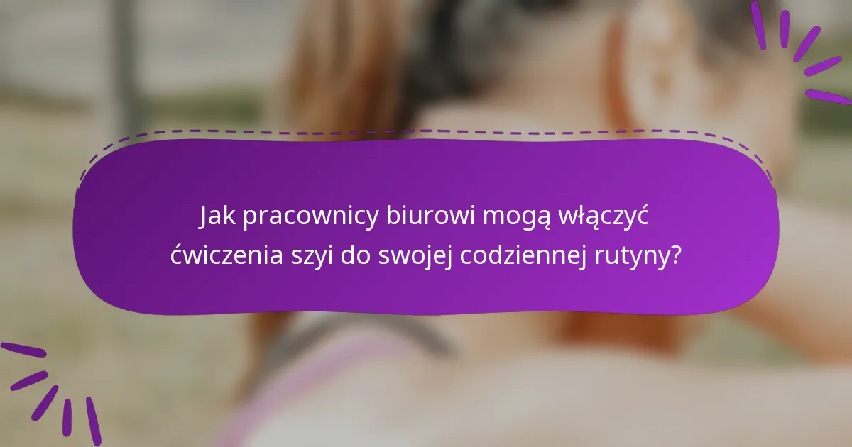 Jak pracownicy biurowi mogą włączyć ćwiczenia szyi do swojej codziennej rutyny?
