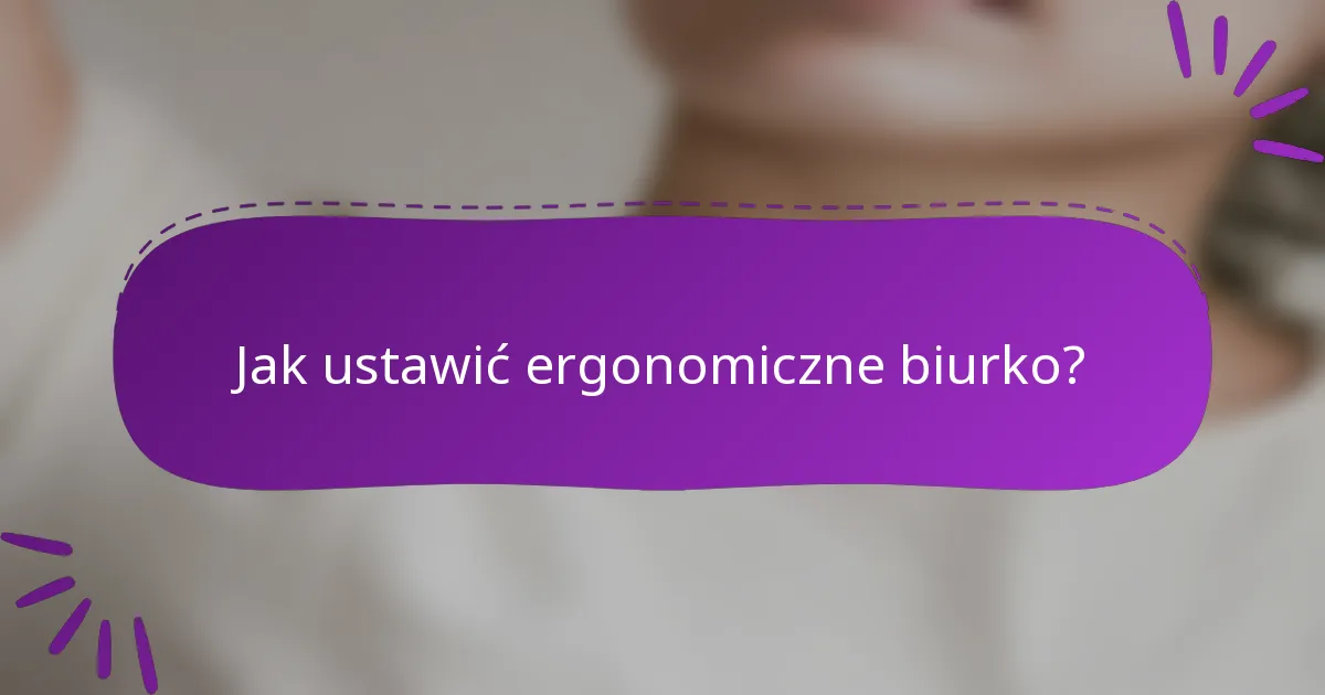 Jak ustawić ergonomiczne biurko?
