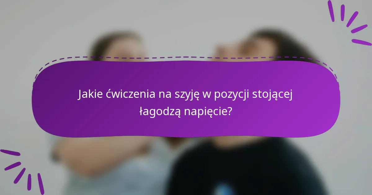 Jakie ćwiczenia na szyję w pozycji stojącej łagodzą napięcie?