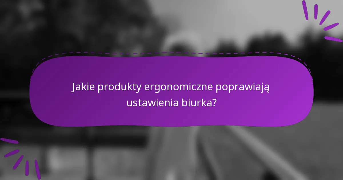 Jakie produkty ergonomiczne poprawiają ustawienia biurka?