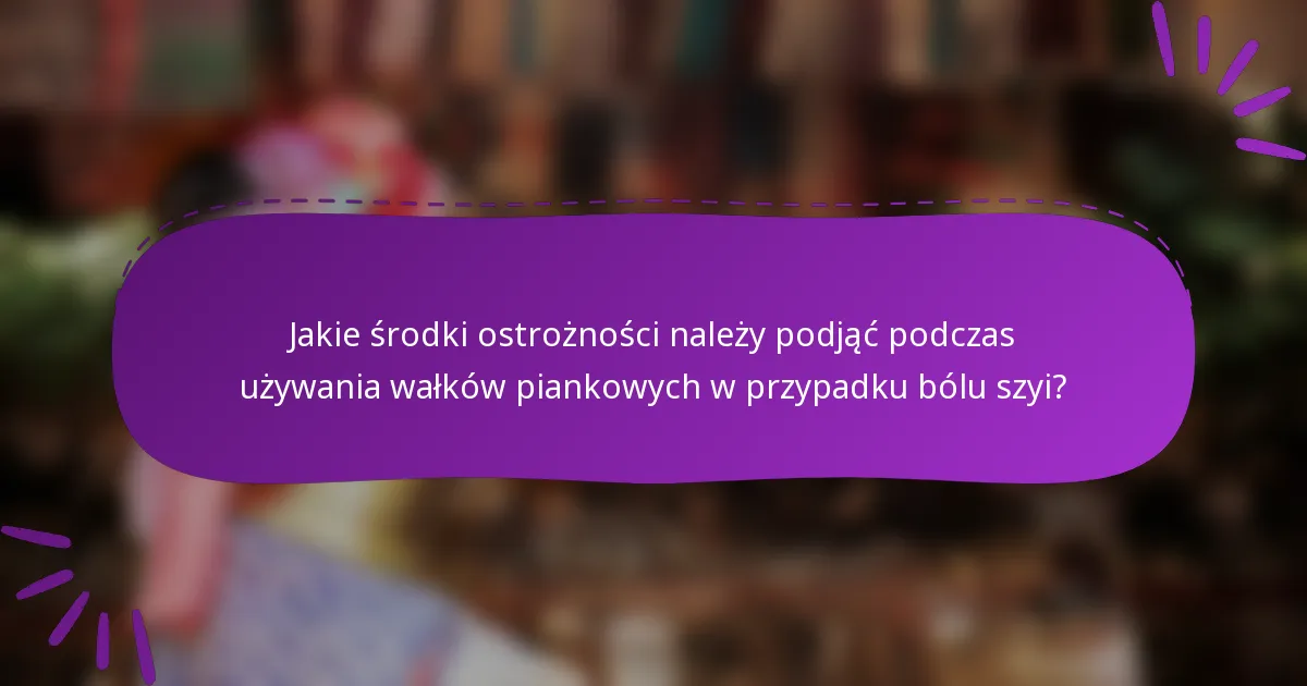 Jakie środki ostrożności należy podjąć podczas używania wałków piankowych w przypadku bólu szyi?